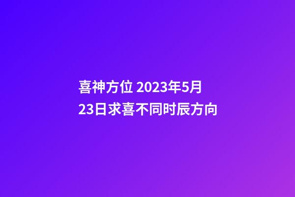 喜神方位 2023年5月23日求喜不同时辰方向
